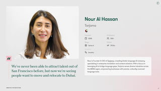 We'veneverbeenabletoattracttalentoutof
SanFranciscobefore,butnowwe'reseeing
peoplewanttomoveandrelocatetoDubai.
Dubai Tech: The Road to 2033
Nour Al Hassan
Tarjama
Founded
2008
Employees
200+
Stage
Series A
Raised
$11.5m
Investors
Amethis
Nour is Founder & CEO of Tarjama, a leading Arabic language AI company
specialising in enterprise translation and content solutions. With a focus on
leveraging AI to bridge language gaps, Tarjama serves diverse industries across
the MENA region, empowering businesses with precise, culturally nuanced
language tools.
37
 