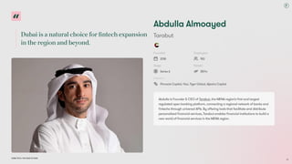 Dubai is a natural choice for fintech expansion
in the region and beyond.
Dubai Tech: The Road to 2033
Abdulla Almoayed
T
arabut
Founded
2018
Employees
150
Stage
Series A
Raised
$57m
Investors
Pinnacle Capital, Visa, Tiger Global, Aljazira Capital
Abdulla is Founder & CEO of T
arabut, the MENA region’
s first and largest
regulated open banking platform, connecting a regional network of banks and
fintechs through universal APIs. By offering tools that facilitate and distribute
personalised financial services, T
arabut enables financial institutions to build a
new world of financial services in the MENA region.
63
 
