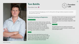 Dubai Tech: The Road to 2033
Tom Bohills
Founders Law
1. Business Licensing and Registration
Considerations
To establish your business in Dubai, securing a valid trade
licence is crucial. International founders often operate within
Dubai’s free zones, benefiting from 100% founder
ownership, favourable tax policies, and a globally
connected environment. Each free zone offers specific
industry-focused advantages, such as those tailored to
technology, media, healthcare, and logistics.
Advice
Make sure you pick the right Dubai free zone for your
business needs. Dubai free zones are tailored to different
industries such as technology, media, healthcare, and
logistics. Certain Dubai free zones also operate under
different laws. For example, UK-based founders
(especially in Fintech and/or the Crypto space), may prefer
the heavily tech startup focused Dubai International
Financial Centre (DIFC), which operates according to
familiar English common law principles, independent of UAE
federal law.
Resources
The specific Dubai free zone websites provide helpful
detailed guidelines to support founders in making the right
choice (see here for DIFC).
Tom is Founder & Principle at Founders Law, a law firm which partners with hyper-ambitious companies to accelerate
their growth from idea to exit.
68
 