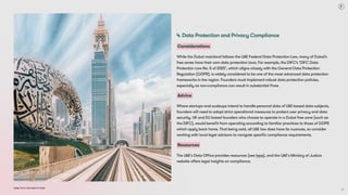 Dubai Tech: The Road to 2033
4. Data Protection and Privacy Compliance
Considerations
While the Dubai mainland follows the UAE Federal Data Protection Law, many of Dubai’s
free zones have their own data protection laws. For example, the DIFC’s ‘DIFC Data
Protection Law No. 5 of 2020’, which aligns closely with the General Data Protection
Regulation (GDPR), is widely considered to be one of the most advanced data protection
frameworks in the region. Founders must implement robust data protection policies,
especially as non-compliance can result in substantial fines.
Advice
Where startups and scaleups intend to handle personal data of UAE-based data subjects,
founders will need to adopt strict operational measures to protect user privacy and data
security. UK and EU based founders who choose to operate in a Dubai free zone (such as
the DIFC), would benefit from operating according to familiar practices to those of GDPR
which apply back home. That being said, all UAE law does have its nuances, so consider
working with local legal advisors to navigate specific compliance requirements.
Resources
The UAE's Data Office provides resources (see here), and the UAE's Ministry of Justice
website offers legal insights on compliance.
70
 