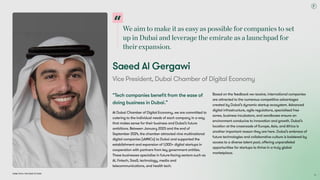 Weaimtomakeitaseasyaspossibleforcompaniestoset
upinDubaiandleveragetheemirateasalaunchpadfor
theirexpansion.
Dubai Tech: The Road to 2033
Saeed Al Gergawi
Vice President, Dubai Chamber of Digital Economy
“Tech companies benefit from the ease of
doing business in Dubai.”
At Dubai Chamber of Digital Economy, we are committed to
catering to the individual needs of each company in a way
that makes sense for their business and Dubai’s future
ambitions. Between January 2023 and the end of
September 2024, the chamber attracted nine multinational
digital companies (sMNCs) to Dubai and supported the
establishment and expansion of 1,000+ digital startups in
cooperation with partners from key government entities.
These businesses specialise in future-facing sectors such as
AI, fintech, SaaS, technology, media and
telecommunications, and health tech.
Based on the feedback we receive, international companies
are attracted to the numerous competitive advantages
created by Dubai’s dynamic startup ecosystem. Advanced
digital infrastructure, agile regulations, specialised free
zones, business incubators, and sandboxes ensure an
environment conducive to innovation and growth. Dubai’s
location at the crossroads of Europe, Asia, and Africa is
another important reason they are here. Dubai’s embrace of
future technologies and collaborative culture is bolstered by
access to a diverse talent pool, offering unparalleled
opportunities for startups to thrive in a truly global
marketplace.

73
 