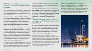 Dubai Tech: The Road to 2033
“We’ve launched initiatives to connect
businesses and investors with opportunities
for growth.”
Dubai Chamber of Digital Economy aims to make it as easy
as possible for companies to set up in Dubai and leverage
the emirate as a launchpad for their expansion, both in the
region and worldwide. 

Our initiatives include our ‘Business in Dubai’ platform, a
one-stop digital gateway designed to streamline the process
of establishing a company in Dubai. The platform offers
convenient access to essential services in areas including
banking, accounting, logistics, and talent acquisition,
together with business matchmaking tools to introduce
companies to the right partners and customers.

The chamber also hosts Expand North Star, the world’s
largest event for global startups and investors. This annual
event provides participating startups with a unique platform
to build connections, secure investments, and accelerate
business growth. Founders, venture capitalists, global tech
leaders, and key ecosystem enablers from around the world
attend to forge business deals, expand their networks, and
exchange valuable knowledge on the latest innovations
shaping the future of the digital economy.

In addition, we organise trade missions to priority markets
around the world to facilitate the global expansion of Dubai-
based companies. Dubai International Chamber’s powerful
network of 33 representative offices around the world
supports these efforts, providing access to timely market
intelligence as well as business matching and stakeholder
engagement activities.

Dubai Chamber of Digital Economy also spearheads the
App Olympics, a global competition open to international
startups interested in expanding into the region. This comes
as part of the ‘Create Apps in Dubai’ initiative, which seeks
to position Dubai as a leading global hub for the
development of cutting-edge mobile applications.
“Dubai offers a clear path to success for
companies and individuals that can match
its ambition.”
As a global incubator for innovative ideas and technologies,
Dubai is home to an enabling ecosystem that proactively
supports all types of digital companies throughout every
stage of their growth journeys. We encourage international
founders to leverage all of the resources and incentives
available to accelerate their global growth.

Initiatives such as ‘Business in Dubai’ help startups
overcome any obstacles to market entry and set up easily in
the emirate, while Expand North Star and the App Olympics
create exciting opportunities for digital businesses seeking
to scale their operations. In addition, numerous co-working
spaces, government-backed and private-sector incubators,
accelerators, and sandboxes provide a nurturing
environment for startups in Dubai.
Dubai Chamber of Digital Economy is committed to
providing all support necessary to technology companies
seeking to establish their operations and achieve
sustainable business success in the emirate and beyond. As
we continue to work towards unlocking the full potential of
the digital economy, we look forward to welcoming many
more ambitious and innovative startups to Dubai.
74
 