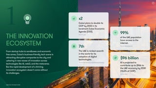 Dubai Tech: The Road to 2033
The Innovation
Ecosystem
From startup hubs to sandboxes and economic
free zones, Dubai's business-friendly tech scene is
attracting disruptive companies to the city and
ushering in new waves of innovation across
technologies like AI, web3, and the metaverse.  
But the rapid development of a thriving
innovation ecosystem doesn't come without  
its challenges.
1 x2
Dubai plans to double its
GDP by 2033 in its
landmark Dubai Economic
Agenda (D33).
Source: u.ae
x2
Dubai plans to double its
GDP by 2033 in its
landmark Dubai Economic
Agenda (D33).
Source: u.ae
99%
of the UAE population
have access to the
internet.
Source: DataReportal
99%
of the UAE population
have access to the
internet.
Source: DataReportal
7th
The UAE is ranked seventh
in the world for its
adoption of digital
technologies.
Source: IMD World Competitiveness Ranking
7th
The UAE is ranked seventh
in the world for its
adoption of digital
technologies.
Source: IMD World Competitiveness Ranking
$96 billion
AI is projected to
contribute up to $96b to
the UAE economy by 2030
(13.6% of GDP).
Source: PwC
$96 billion
AI is projected to
contribute up to $96b to
the UAE economy by 2030
(13.6% of GDP).
Source: PwC
9
 