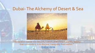 Dubai-The Alchemy of Desert & Sea
“To vacation beside the beautiful waters of the beach and the beauty
that surrounds it, is to discover tranquility from within.”
―Wayne Chirisa
 