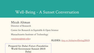 Well-Being - A Sunset Conversation
Micah Altman
Director of Research
Center for Research in Equitable & Open Science
Massachusetts Institute of Technology
<escience@mit.edu>
Prepared for Dubai Future Foundation
World Government Summit 2019
Dubai
SLIDES: tiny.cc/dubaiwellbeing2019
 