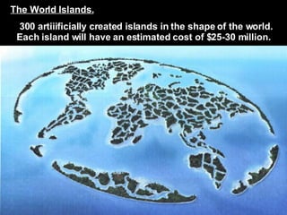 The World Islands.   300 artiiificially created islands in the shape of the world.   Each island will have an estimated cost of $25-30 million. 