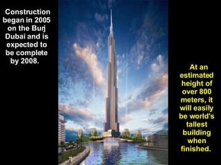   Construction began in 2005 on the Burj Dubai and is expected to be complete by 2008.      At an estimated height of over 800 meters, it will easily be world's tallest building when finished.  