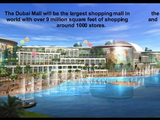 The Dubai Mall will be the largest shopping mall in  the world with over 9 million square feet of shopping  and around 1000 stores.  