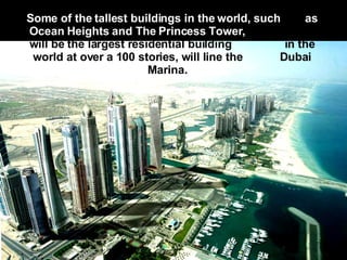 Some of the tallest buildings in the world, such  as Ocean Heights and The Princess Tower,   which will be the largest residential building  in the world at over a 100 stories, will line the  Dubai Marina.     