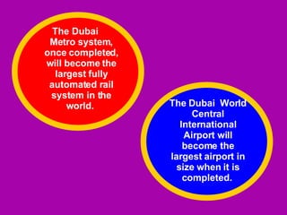 The Dubai  Metro system, once completed, will become the largest fully automated rail system in the world.  The Dubai  World Central International Airport will become the largest airport in size when it is completed.  
