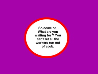 So come on. What are you waiting for ? You can’t let all the workers run out of a job. 