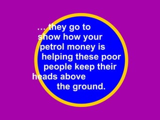 …  they go to  show how your  petrol money is  helping these poor people keep their  heads above  the ground. 