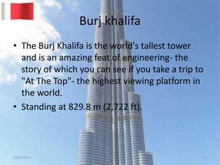 Burj khalifa
• The Burj Khalifa is the world's tallest tower
and is an amazing feat of engineering- the
story of which you can see if you take a trip to
"At The Top"- the highest viewing platform in
the world.
• Standing at 829.8 m (2,722 ft).
20-03-2015 GK 11
 