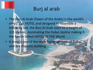Burj al arab
• The Burj Al Arab (Tower of the Arabs) is the world's
only 7 star HOTEL and designed to resemble a
billowing sail, the Burj Al Arab soars to a height of
321 metres, dominating the Dubai skyline making it
the fourth tallest HOTEL IN THE World.
• It truly is one of the most iconic symbols of Dubai
and is a majestic building.
20-03-2015 GK 12
 