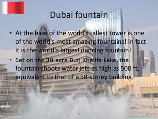 Dubai fountain
• At the base of the world's tallest tower is one
of the world's most amazing fountains! In fact
it is the world's largest dancing fountain!
• Set on the 30-acre Burj Khalifa Lake, the
fountain shoots water jets as high as 500 ft,
equivalent to that of a 50-storey building.
20-03-2015 GK 13
 