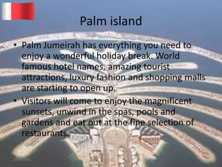 Palm island
• Palm Jumeirah has everything you need to
enjoy a wonderful holiday break. World
famous hotel names, amazing tourist
attractions, luxury fashion and shopping malls
are starting to open up.
• Visitors will come to enjoy the magnificent
sunsets, unwind in the spas, pools and
gardens and eat out at the fine selection of
restaurants.
20-03-2015 GK 14
 