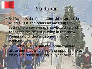 Ski dubai
• Ski Dubai is the first indoor ski resort in the
Middle East and offers an amazing snow
setting to enjoy skiing, snowboarding and
tobogganing, or just playing in the snow.
Young or old, there is something for
everyone,
• Ski Dubai is a unique mountain-themed
attraction that offers you the opportunity to
enjoy real snow in Dubai all year round.
20-03-2015 GK 15
 