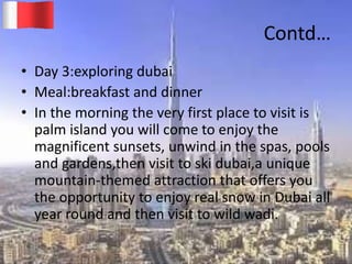 Contd…
• Day 3:exploring dubai
• Meal:breakfast and dinner
• In the morning the very first place to visit is
palm island you will come to enjoy the
magnificent sunsets, unwind in the spas, pools
and gardens,then visit to ski dubai,a unique
mountain-themed attraction that offers you
the opportunity to enjoy real snow in Dubai all
year round and then visit to wild wadi.
20-03-2015 GK 19
 