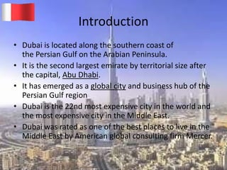 Introduction
• Dubai is located along the southern coast of
the Persian Gulf on the Arabian Peninsula.
• It is the second largest emirate by territorial size after
the capital, Abu Dhabi.
• It has emerged as a global city and business hub of the
Persian Gulf region
• Dubai is the 22nd most expensive city in the world and
the most expensive city in the Middle East.
• Dubai was rated as one of the best places to live in the
Middle East by American global consulting firm Mercer.
20-03-2015 GK 3
 