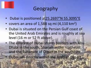 Geography
• Dubai is positioned at25.2697°N 55.3095°E
• covers an area of 1,588 sq mi (4,110 km2)
• Dubai is situated on the Persian Gulf coast of
the United Arab Emirates and is roughly at sea
level (16 m or 52 ft above).
• The emirate of Dubai shares borders with Abu
Dhabi in the south, Sharjah in the northeast,
and the Sultanate of Oman in the southeast.
• Dubai lies directly within the Arabian Desert
20-03-2015 GK 5
 