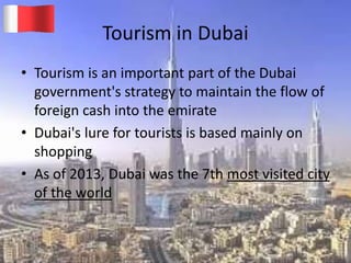 Tourism in Dubai
• Tourism is an important part of the Dubai
government's strategy to maintain the flow of
foreign cash into the emirate
• Dubai's lure for tourists is based mainly on
shopping
• As of 2013, Dubai was the 7th most visited city
of the world
20-03-2015 GK 9
 