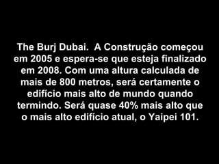 The Burj Dubai. A Construção começouThe Burj Dubai. A Construção começou
em 2005 e espera-se que esteja finalizadoem 2005 e espera-se que esteja finalizado
em 2008. Com uma altura calculada deem 2008. Com uma altura calculada de
mais de 800 metros, será certamente omais de 800 metros, será certamente o
edifício mais alto de mundo quandoedifício mais alto de mundo quando
termindo. Será quase 40% mais alto quetermindo. Será quase 40% mais alto que
o mais alto edifício atual, o Yaipei 101.o mais alto edifício atual, o Yaipei 101.
 