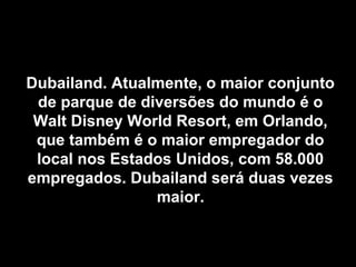 Dubailand. Atualmente, o maior conjuntoDubailand. Atualmente, o maior conjunto
de parque de diversões do mundo é ode parque de diversões do mundo é o
Walt Disney World Resort, em Orlando,Walt Disney World Resort, em Orlando,
que também é o maior empregador doque também é o maior empregador do
local nos Estados Unidos, com 58.000local nos Estados Unidos, com 58.000
empregados. Dubailand será duas vezesempregados. Dubailand será duas vezes
maior.maior.
 