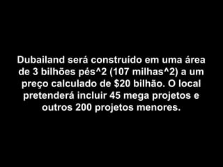 Dubailand será construído em uma áreaDubailand será construído em uma área
de 3 bilhões pés^2 (107 milhas^2) a umde 3 bilhões pés^2 (107 milhas^2) a um
preço calculado de $20 bilhão. O localpreço calculado de $20 bilhão. O local
pretenderá incluir 45 mega projetos epretenderá incluir 45 mega projetos e
outros 200 projetos menores.outros 200 projetos menores.
 