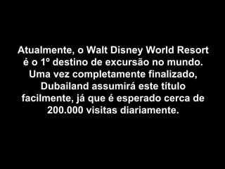 Atualmente, o Walt Disney World ResortAtualmente, o Walt Disney World Resort
é o 1º destino de excursão no mundo.é o 1º destino de excursão no mundo.
Uma vez completamente finalizado,Uma vez completamente finalizado,
Dubailand assumirá este títuloDubailand assumirá este título
facilmente, já que é esperado cerca defacilmente, já que é esperado cerca de
200.000 visitas diariamente.200.000 visitas diariamente.
 
