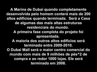 A Marina de Dubai quando completamenteA Marina de Dubai quando completamente
desenvolvida pelo homem conterá mais de 200desenvolvida pelo homem conterá mais de 200
altos edifícios quando terminada. Será a Casaaltos edifícios quando terminada. Será a Casa
de algumas das mais altas estruturasde algumas das mais altas estruturas
residenciais do mundo.residenciais do mundo.
A primeira fase completa do projeto foiA primeira fase completa do projeto foi
apresentada.apresentada.
A maioria dos outros altos edifícios seráA maioria dos outros altos edifícios será
terminado entre 2009-2010.terminado entre 2009-2010.
O Dubai Mall será o maior centro comercial doO Dubai Mall será o maior centro comercial do
mundo com mais de 9 milhões de pés^2 demundo com mais de 9 milhões de pés^2 de
compra e ao redor 1000 lojas. Ele serácompra e ao redor 1000 lojas. Ele será
terminado em 2008.terminado em 2008.
 