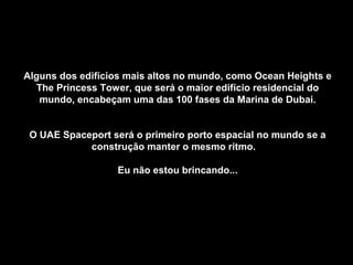 Alguns dos edifícios mais altos no mundo, como Ocean Heights eAlguns dos edifícios mais altos no mundo, como Ocean Heights e
The Princess Tower, que será o maior edifício residencial doThe Princess Tower, que será o maior edifício residencial do
mundo, encabeçam uma das 100 fases da Marina de Dubai.mundo, encabeçam uma das 100 fases da Marina de Dubai.
O UAE Spaceport será o primeiro porto espacial no mundo se aO UAE Spaceport será o primeiro porto espacial no mundo se a
construção manter o mesmo ritmo.construção manter o mesmo ritmo.
Eu não estou brincando...Eu não estou brincando...
 