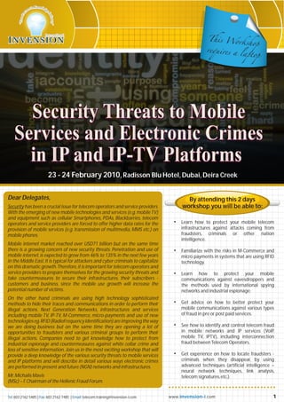 This Wo
                                                                                                                 rkshop
                                                                                                      requires a
                                                                                                                 laptop




      Security Threats to Mobile
    Services and Electronic Crimes
      in IP and IP-TV Platforms
                         23 - 24 February 2010, Radisson Blu Hotel, Dubai, Deira Creek

Dear Delegates,                                                                             By attending this 2 days
Security has been a crucial issue for telecom operators and service providers.            workshop you will be able to:
With the emerging of new mobile technologies and services (e.g. mobile TV)
and equipment such as cellular Smartphones, PDAs, Blackbarries, telecom
operators and service providers are forced to offer higher data rates for the         •   Learn how to protect your mobile telecom
provision of mobile services (e.g. transmission of multimedia, MMS etc.) on               infrastructures against attacks coming from
mobile phones.                                                                            fraudsters, criminals or other nation
                                                                                          intelligence.
Mobile internet market reached over USD71 billion but on the same time
there is a growing concern of new security threats. Penetration and use of            •   Familiarize with the risks in M-Commerce and
mobile internet, is expected to grow from 46% to 135% in the next few years               micro payments in systems that are using RFID
in the Middle East. It is typical for attackers and cyber criminals to capitalize         technology.
on this dramatic growth. Therefore, it is important for telecom operators and
service providers to prepare themselves for the growing security threats and          •   Learn how to protect your mobile
take countermeasures to secure their infrastructures, their subscribers -                 communications against eavesdroppers and
customers and business, since the mobile use growth will increase the                     the methods used by international spying
potential number of victims.                                                              networks and industrial espionage.
On the other hand criminals are using high technology sophisticated
methods to hide their traces and communications in order to perform their             •   Get advice on how to better protect your
illegal actions. Next Generation Networks, infrastructures and services                   mobile communications against various types
including mobile TV, IP-TV, M-Commerce, micro-payments and use of new                     of fraud in pre or post paid services.
technologies eg. RFID (RadioFrequency Identification) are improving the way
we are doing business but on the same time they are opening a lot of                  •   See how to identify and control telecom fraud
opportunities to fraudsters and various criminal groups to perform their                  in mobile networks and IP services (VoIP,
illegal actions. Companies need to get knowledge how to protect from                      mobile TV, IPTV), including interconnection
industrial espionage and countermeasures against white collar crime and                   fraud between Telecom Operators.
loss of sensitive information. Join us in the most exciting workshop that will
provide a deep knowledge of the various security threats to mobile services           •   Get experience on how to locate fraudsters -
and IP platforms and will describe in detail various ways electronic crimes               criminals when they disappear, by using
are performed in present and future (NGN) networks and infrastructures.                   advanced techniques (artificial intelligence –
                                                                                          neural network techniques, link analysis,
Mr. Michalis Mavis                                                                        telecom signatures, etc.).
(MSc) – f. Chairman of the Hellenic Fraud Forum.


Tel: 603 2162 5485 | Fax: 603 2162 7485 | Email: telecom.training@invension-i.com   www. invension-i .com                              1
 