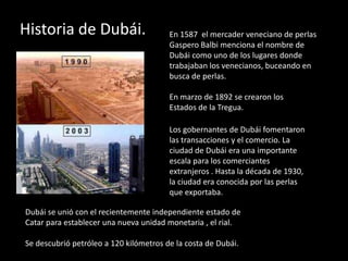 Historia de Dubái.                      En 1587 el mercader veneciano de perlas
                                        Gaspero Balbi menciona el nombre de
                                        Dubái como uno de los lugares donde
                                        trabajaban los venecianos, buceando en
                                        busca de perlas.

                                        En marzo de 1892 se crearon los
                                        Estados de la Tregua.

                                        Los gobernantes de Dubái fomentaron
                                        las transacciones y el comercio. La
                                        ciudad de Dubái era una importante
                                        escala para los comerciantes
                                        extranjeros . Hasta la década de 1930,
                                        la ciudad era conocida por las perlas
                                        que exportaba.

Dubái se unió con el recientemente independiente estado de
Catar para establecer una nueva unidad monetaria , el rial.

Se descubrió petróleo a 120 kilómetros de la costa de Dubái.
 