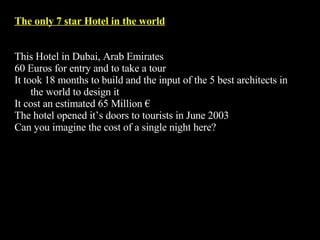 The only 7 star Hotel in the world This Hotel in Dubai, Arab Emirates  60 Euros for entry and to take a tour It took 18 months to build and the input of the 5 best architects in the world to design it It cost an estimated 65 Million € The hotel opened it’s doors to tourists in June 2003  Can you imagine the cost of a single night here? 