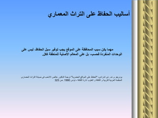 ‫على‬ ‫ليس‬ ،‫الحفاظ‬ ‫سبل‬ ‫توفير‬ ‫يجب‬ ‫الموقع‬ ‫على‬ ‫المحافظة‬ ‫سبب‬ ‫يكن‬ ‫مهما‬
‫ككل‬ ‫للمنطقة‬ ‫األصلية‬ ‫المعالم‬ ‫على‬ ‫بل‬ ،‫فحسب‬ ‫المنفردة‬ ‫الوحدات‬.
‫م‬ ‫بودريغو‬.‫ف‬.،‫اندرادى‬ ‫دى‬"‫الحضرية‬ ‫المواقع‬ ‫على‬ ‫الحفاظ‬"‫الحضارى‬ ‫التراث‬ ‫صيانة‬ ‫فى‬ ‫االشعب‬ ‫خالص‬ ‫الدكتور‬ ‫ترجمة‬
‫الثقافة‬ ‫ادارة‬ ،‫العلوم‬ ‫و‬ ‫الثقافة‬ ‫و‬ ‫للتربية‬ ‫العربية‬ ‫المنظمة‬-‫تونس‬1990.‫ص‬323
‫المعماري‬ ‫التراث‬ ‫على‬ ‫الحفاظ‬ ‫أساليب‬
 