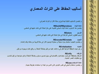 ‫العمراني‬ ‫التراث‬ ‫أو‬ ‫األثر‬ ‫حالة‬ ‫و‬ ‫لنوع‬ ‫تبعا‬ ‫التالية‬ ‫األساليب‬ ‫تتضمن‬ ‫و‬:
‫البناء‬ ‫إعادة‬REbuild/REproduce
‫الماضي‬ ‫في‬ ‫عليها‬ ‫كانت‬ ‫التي‬ ‫الحالة‬ ‫مثل‬ ‫على‬ ‫القديمة‬ ‫المباني‬ ‫البناء‬ ‫إعادة‬ ‫األسلوب‬ ‫هذا‬ ‫يتضمن‬.
‫الترميم‬REstore
‫الماضي‬ ‫في‬ ‫عليها‬ ‫كانت‬ ‫التي‬ ‫الحالة‬ ‫مثل‬ ‫إلى‬ ‫التراثية‬ ‫المباني‬ ‫و‬ ‫القطع‬ ‫ترميم‬.
‫التجديد‬REnovate/REinstate
‫إنشائه‬ ‫وقت‬ ‫حالته‬ ‫من‬ ‫قريبة‬ ‫حالة‬ ‫إلى‬ ‫األثر‬ ‫توصيل‬ ‫محاولة‬ ‫و‬ ‫حديثة‬ ‫مواد‬ ‫استعمال‬ ‫التجديد‬ ‫يتضمن‬ ‫و‬.
‫اإلحياء‬REvitalization
‫قبل‬ ‫من‬ ‫موجودة‬ ‫كانت‬ ‫مرافق‬ ‫و‬ ‫أنشطة‬ ‫بإضافة‬ ‫قبل‬ ‫من‬ ‫عليه‬ ‫كانت‬ ‫ما‬ ‫إلى‬ ‫ككل‬ ‫التراثية‬ ‫المنطقة‬ ‫إحياء‬ ‫هو‬ ‫و‬.
‫االرتقاء‬REctify
‫تتناسب‬ ‫قبل‬ ‫من‬ ‫متواجدة‬ ‫تكن‬ ‫لم‬ ‫أنشطة‬ ‫بإضافة‬ ‫مستوى‬ ‫تحسين‬ ‫سبيل‬ ‫في‬ ‫اقتصاديا‬ ‫و‬ ‫اجتماعيا‬ ‫و‬ ‫عمرانيا‬ ‫بالمنطقة‬ ‫االرتقاء‬
‫الحديث‬ ‫العصر‬ ‫متطلبات‬ ‫مع‬.
‫االستخدام‬ ‫إعادة‬REuse
‫جديدة‬ ‫بطريقة‬ ‫استخدامه‬ ‫أو‬ ‫أجله‬ ‫من‬ ‫أنشئ‬ ‫الذي‬ ‫الغرض‬ ‫نفس‬ ‫في‬ ‫المبنى‬ ‫استخدام‬ ‫يتضمن‬ ‫و‬.
‫المعماري‬ ‫التراث‬ ‫على‬ ‫الحفاظ‬ ‫أساليب‬
 