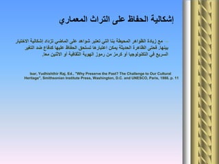 ‫المعماري‬ ‫التراث‬ ‫على‬ ‫الحفاظ‬ ‫إشكالية‬
–‫االختيار‬ ‫إشكالية‬ ‫تزداد‬ ‫الماضي‬ ‫على‬ ‫شواهد‬ ‫تعتبر‬ ‫التي‬ ‫بنا‬ ‫المحيطة‬ ‫الظواهر‬ ‫زيادة‬ ‫مع‬
‫بينها‬.‫التغير‬ ‫ضد‬ ‫كدفاع‬ ‫عليها‬ ‫الحفاظ‬ ‫تستحق‬ ‫اعتبارها‬ ‫يمكن‬ ‫الحديثة‬ ‫الظاهرة‬ ‫فحتى‬
‫معا‬ ‫االثنين‬ ‫أو‬ ‫الثقافية‬ ‫الهوية‬ ‫رموز‬ ‫من‬ ‫كرمز‬ ‫أو‬ ‫التكنولوجيا‬ ‫في‬ ‫السريع‬.
Isar, Yudhishthir Raj, Ed., "Why Preserve the Past? The Challenge to Our Cultural
Heritage", Smithsonian Institute Press, Washington, D.C. and UNESCO, Paris, 1986. p. 11
 