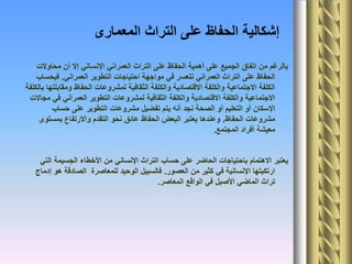 ‫المعمارى‬ ‫التراث‬ ‫على‬ ‫الحفاظ‬ ‫إشكالية‬
‫محاوالت‬ ‫أن‬ ‫إال‬ ‫اإلنساني‬ ‫العمراني‬ ‫التراث‬ ‫على‬ ‫الحفاظ‬ ‫أهمية‬ ‫على‬ ‫الجميع‬ ‫اتفاق‬ ‫من‬ ‫بالرغم‬
‫العمراني‬ ‫التطوير‬ ‫احتياجات‬ ‫مواجهة‬ ‫في‬ ‫تتعسر‬ ‫العمراني‬ ‫التراث‬ ‫على‬ ‫الحفاظ‬.‫فبحساب‬
‫بالكلفة‬ ‫ومقابلتها‬ ‫الحفاظ‬ ‫لمشروعات‬ ‫الثقافية‬ ‫والكلفة‬ ‫االقتصادية‬ ‫والكلفة‬ ‫االجتماعية‬ ‫الكلفة‬
‫مجاالت‬ ‫في‬ ‫العمراني‬ ‫التطوير‬ ‫لمشروعات‬ ‫الثقافية‬ ‫والكلفة‬ ‫االقتصادية‬ ‫والكلفة‬ ‫االجتماعية‬
‫حساب‬ ‫على‬ ‫التطوير‬ ‫مشروعات‬ ‫تفضيل‬ ‫يتم‬ ‫أنه‬ ‫نجد‬ ‫الصحة‬ ‫أو‬ ‫التعليم‬ ‫أو‬ ‫اإلسكان‬
‫الحفاظ‬ ‫مشروعات‬.‫بمستوى‬ ‫واالرتفاع‬ ‫التقدم‬ ‫نحو‬ ‫عائق‬ ‫الحفاظ‬ ‫البعض‬ ‫يعتبر‬ ‫وعندها‬
‫المجتمع‬ ‫أفراد‬ ‫معيشة‬.
‫التي‬ ‫الجسيمة‬ ‫األخطاء‬ ‫من‬ ‫اإلنساني‬ ‫التراث‬ ‫حساب‬ ‫على‬ ‫الحاضر‬ ‫باحتياجات‬ ‫االهتمام‬ ‫يعتبر‬
‫العصور‬ ‫من‬ ‫كثير‬ ‫في‬ ‫اإلنسانية‬ ‫ارتكبتها‬.‫إدماج‬ ‫هو‬ ‫الصادقة‬ ‫للمعاصرة‬ ‫الوحيد‬ ‫فالسبيل‬
‫المعاصر‬ ‫الواقع‬ ‫في‬ ‫األصيل‬ ‫الماضي‬ ‫تراث‬.
 