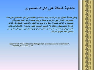 ‫المعمارى‬ ‫التراث‬ ‫على‬ ‫الحفاظ‬ ‫إشكالية‬
‫كافة‬ ‫على‬ ‫المختصين‬ ‫تحير‬ ‫التي‬ ‫القضايا‬ ‫من‬ ‫السلف‬ ‫تركه‬ ‫وما‬ ‫التراث‬ ‫بين‬ ‫االختيار‬ ‫مشكلة‬ ‫وتبقى‬
‫المستويات‬.‫أو‬ ‫معمارية‬ ‫أهمية‬ ‫ذو‬ ‫أو‬ ‫خاصة‬ ‫تاريخية‬ ‫مكانة‬ ‫ذو‬ ‫التراث‬ ‫يكون‬ ‫أن‬ ‫فإما‬
‫التراث‬ ‫على‬ ‫الحفاظ‬ ‫يصبح‬ ‫وإال‬ ‫الكثير‬ ‫منه‬ ‫يوجد‬ ‫ال‬ ‫متفردا‬ ‫أو‬ ‫خاصة‬ ‫إبداعية‬ ‫أو‬ ‫تصميميه‬
‫حقيقي‬ ‫هدف‬ ‫بال‬ ‫عمل‬.‫باستمرار‬ ‫تتطور‬ ‫الجمالية‬ ‫المعايير‬ ‫فان‬ ‫وكذلك‬.‫كانت‬ ‫التي‬ ‫فالمعالم‬
‫آخر‬ ‫عصر‬ ‫في‬ ‫متميزة‬ ‫غير‬ ‫وتصبح‬ ‫الزمن‬ ‫مع‬ ‫تتغير‬ ‫متميزة‬ ‫معالم‬ ‫إنسانيا‬ ‫أو‬ ‫تاريخيا‬ ‫تعتبر‬
‫التراثية‬ ‫أهميتها‬ ‫تفقد‬ ‫وبالتالي‬.
Erder, Cevat, "Our Architectural Heritage: from consciousness to conservation",
UNESCO, Paris, 1986. p. 15
 