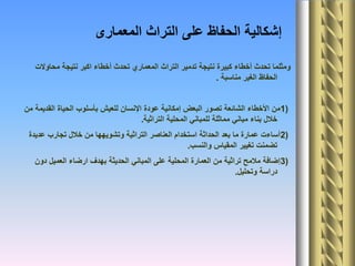 ‫المعمارى‬ ‫التراث‬ ‫على‬ ‫الحفاظ‬ ‫إشكالية‬
‫محاوالت‬ ‫نتيجة‬ ‫اكبر‬ ‫أخطاء‬ ‫تحدث‬ ‫المعماري‬ ‫التراث‬ ‫تدمير‬ ‫نتيجة‬ ‫كبيرة‬ ‫أخطاء‬ ‫تحدث‬ ‫ومثلما‬
‫مناسبة‬ ‫الغير‬ ‫الحفاظ‬.
1)‫من‬ ‫القديمة‬ ‫الحياة‬ ‫بأسلوب‬ ‫للعيش‬ ‫اإلنسان‬ ‫عودة‬ ‫إمكانية‬ ‫البعض‬ ‫تصور‬ ‫الشائعة‬ ‫األخطاء‬ ‫من‬
‫التراثية‬ ‫المحلية‬ ‫للمباني‬ ‫مماثلة‬ ‫مباني‬ ‫بناء‬ ‫خالل‬.
2)‫عديدة‬ ‫تجارب‬ ‫خالل‬ ‫من‬ ‫وتشويهها‬ ‫التراثية‬ ‫العناصر‬ ‫استخدام‬ ‫الحداثة‬ ‫بعد‬ ‫ما‬ ‫عمارة‬ ‫أساءت‬
‫والنسب‬ ‫المقياس‬ ‫تغيير‬ ‫تضمنت‬.
3)‫دون‬ ‫العميل‬ ‫ارضاء‬ ‫بهدف‬ ‫الحديثة‬ ‫المباني‬ ‫على‬ ‫المحلية‬ ‫العمارة‬ ‫من‬ ‫تراثية‬ ‫مالمح‬ ‫إضافة‬
‫وتحليل‬ ‫دراسة‬.
 