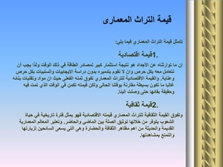 ‫المعمارى‬ ‫التراث‬ ‫قيمة‬
‫يلي‬ ‫فيما‬ ‫المعماري‬ ‫التراث‬ ‫قيمة‬ ‫تتمثل‬:
1.‫اقتصادية‬ ‫قيمة‬
‫أن‬ ‫يجب‬ ‫ولذا‬ ‫الوقت‬ ‫ذلك‬ ‫في‬ ‫الطاقة‬ ‫لمصادر‬ ‫كبير‬ ‫استثمار‬ ‫نتيجة‬ ‫هو‬ ‫األجداد‬ ‫عن‬ ‫توارثناه‬ ‫ما‬ ‫إن‬
‫حرص‬ ‫بكل‬ ‫والسلبيات‬ ‫اإليجابيات‬ ‫دراسة‬ ‫بدون‬ ‫بتدميره‬ ‫نقوم‬ ‫ال‬ ‫وان‬ ‫حرص‬ ‫بكل‬ ‫معه‬ ‫نتعامل‬
‫وعناية‬.‫بنائه‬ ‫وتقنيات‬ ‫مواد‬ ‫ان‬ ‫حيث‬ ‫الفعلى‬ ‫ثمنه‬ ‫تفوق‬ ‫المعماري‬ ‫للتراث‬ ‫االقتصادية‬ ‫والقيمة‬
‫فيه‬ ‫تمت‬ ‫الذي‬ ‫الوقت‬ ‫في‬ ‫تكمن‬ ‫قيمته‬ ‫ولكن‬ ‫الحالى‬ ‫بوقتنا‬ ‫مقارنة‬ ‫بسيطة‬ ‫تكون‬ ‫ما‬ ‫غالبا‬
‫الينا‬ ‫وصلت‬ ‫حتى‬ ‫بقائها‬ ‫وحقيقة‬.
2.‫ثقافية‬ ‫قيمة‬
‫حياة‬ ‫في‬ ‫تاريخية‬ ‫فترة‬ ‫يمثل‬ ‫فهو‬ ‫االقتصادية‬ ‫قيمته‬ ‫المعماري‬ ‫للتراث‬ ‫الثقافية‬ ‫القيمة‬ ‫وتفوق‬
‫والحاضر‬ ‫الماضي‬ ‫بين‬ ‫الصلة‬ ‫توثيق‬ ‫خاللها‬ ‫من‬ ‫يتوفر‬ ‫الشعوب‬.‫المعمارية‬ ‫المعالم‬ ‫وتعتبر‬
‫لزيارتها‬ ‫السائحين‬ ‫يسعى‬ ‫التى‬ ‫وهى‬ ‫والحضارة‬ ‫الثقافة‬ ‫مظاهر‬ ‫اهم‬ ‫من‬ ‫والحديثة‬ ‫القديمة‬
‫بمشاهدتها‬ ‫والتمتع‬.
 