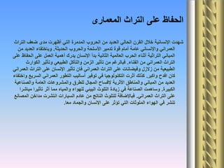 ‫المعمارى‬ ‫التراث‬ ‫على‬ ‫الحفاظ‬
‫التراث‬ ‫ضعف‬ ‫مدى‬ ‫أظهرت‬ ‫التي‬ ‫المدمرة‬ ‫الحروب‬ ‫من‬ ‫العديد‬ ‫الحالي‬ ‫القرن‬ ‫خالل‬ ‫اإلنسانية‬ ‫شهدت‬
‫الحديثة‬ ‫والحروب‬ ‫األسلحة‬ ‫تدمير‬ ‫قوة‬ ‫أمام‬ ‫عامة‬ ‫واإلنساني‬ ‫العمراني‬.‫من‬ ‫العديد‬ ‫وباختفاء‬
‫على‬ ‫الحفاظ‬ ‫على‬ ‫العمل‬ ‫أهمية‬ ‫يدرك‬ ‫اإلنسان‬ ‫بدأ‬ ‫الثانية‬ ‫العالمية‬ ‫الحرب‬ ‫أثناء‬ ‫التراثية‬ ‫المباني‬
‫الفناء‬ ‫من‬ ‫العمراني‬ ‫التراث‬.‫الكوارث‬ ‫وتأثير‬ ‫الطبيعي‬ ‫والتآكل‬ ‫الزمن‬ ‫تأثير‬ ‫من‬ ‫فبالرغم‬
‫العمراني‬ ‫التراث‬ ‫على‬ ‫اإلنسان‬ ‫تأثير‬ ‫فان‬ ‫العمراني‬ ‫التراث‬ ‫على‬ ‫وفيضانات‬ ‫زالزل‬ ‫من‬ ‫الطبيعية‬
‫واكبر‬ ‫افدح‬ ‫كان‬.‫واختفاء‬ ‫السريع‬ ‫العمراني‬ ‫التطور‬ ‫أساليب‬ ‫توفير‬ ‫في‬ ‫التكنولوجيا‬ ‫أثرت‬ ‫كذلك‬
‫والصناعية‬ ‫العامة‬ ‫والمشروعات‬ ‫للطرق‬ ‫المجال‬ ‫إلفساح‬ ‫األثرية‬ ‫والمناطق‬ ‫المباني‬ ‫من‬ ‫العديد‬
‫الكبيرة‬.‫مباشرا‬ ‫تأثيرا‬ ‫أثر‬ ‫مما‬ ‫والمياه‬ ‫للهواء‬ ‫البيئي‬ ‫التلوث‬ ‫زيادة‬ ‫في‬ ‫الصناعة‬ ‫وساهمت‬
‫العمراني‬ ‫التراث‬ ‫على‬.‫المصانع‬ ‫مداخن‬ ‫انتشرت‬ ‫السيارات‬ ‫عادم‬ ‫من‬ ‫الناتج‬ ‫للتلوث‬ ‫فباإلضافة‬
‫معا‬ ‫والجماد‬ ‫اإلنسان‬ ‫على‬ ‫تؤثر‬ ‫التي‬ ‫الملوثات‬ ‫الهواء‬ ‫في‬ ‫تنشر‬.
 