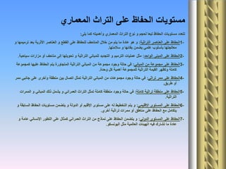 ‫المعماري‬ ‫التراث‬ ‫على‬ ‫الحفاظ‬ ‫مستويات‬
‫يلى‬ ‫كما‬ ‫وأهميته‬ ‫المعماري‬ ‫التراث‬ ‫نوع‬ ‫و‬ ‫لحجم‬ ‫تبعا‬ ‫الحفاظ‬ ‫مستويات‬ ‫تتعدد‬:
1-‫التراثية‬ ‫العناصر‬ ‫على‬ ‫الحفاظ‬:‫و‬ ‫ترميمها‬ ‫بعد‬ ‫األثرية‬ ‫العناصر‬ ‫و‬ ‫القطع‬ ‫على‬ ‫للحفاظ‬ ‫المتاحف‬ ‫خالل‬ ‫من‬ ‫يتم‬ ‫ما‬ ‫عادة‬ ‫هو‬ ‫و‬
‫سالمتها‬ ‫و‬ ‫بقائها‬ ‫يضمن‬ ‫علمي‬ ‫بأسلوب‬ ‫معالجتها‬.
2-‫الواحد‬ ‫المبنى‬ ‫على‬ ‫الحفاظ‬:‫سياحية‬ ‫مزارات‬ ‫أو‬ ‫متاحف‬ ‫إلى‬ ‫تحويلها‬ ‫و‬ ‫التراثية‬ ‫للمباني‬ ‫التجديد‬ ‫و‬ ‫الترميم‬ ‫عمليات‬ ‫مثل‬.
3-‫المباني‬ ‫من‬ ‫مجموعة‬ ‫على‬ ‫الحفاظ‬:‫كمجموعة‬ ‫عليها‬ ‫الحفاظ‬ ‫يتم‬ ‫المتجاورة‬ ‫التراثية‬ ‫المباني‬ ‫من‬ ‫مجموعة‬ ‫وجود‬ ‫حالة‬ ‫في‬
‫وحدة‬ ‫كل‬ ‫أهمية‬ ‫للمجموعة‬ ‫التراثية‬ ‫القيمة‬ ‫وتظهر‬ ‫كاملة‬.
4-‫تراثي‬ ‫ممر‬ ‫على‬ ‫الحفاظ‬:‫ممر‬ ‫جانبي‬ ‫على‬ ‫وأخرى‬ ‫منطقة‬ ‫بين‬ ‫اتصال‬ ‫تمثل‬ ‫التراثية‬ ‫المباني‬ ‫من‬ ‫مجموعات‬ ‫وجود‬ ‫حالة‬ ‫في‬
‫طريق‬ ‫أو‬.
5-‫كاملة‬ ‫تراثية‬ ‫منطقة‬ ‫على‬ ‫الحفاظ‬:‫الممرات‬ ‫و‬ ‫المباني‬ ‫ذلك‬ ‫يشمل‬ ‫و‬ ‫العمراني‬ ‫التراث‬ ‫تمثل‬ ‫كاملة‬ ‫منطقة‬ ‫وجود‬ ‫حالة‬ ‫في‬
‫التراثية‬.
6-‫اإلقليمي‬ ‫المستوى‬ ‫على‬ ‫الحفاظ‬:‫و‬ ‫السابقة‬ ‫الحفاظ‬ ‫مستويات‬ ‫يتضمن‬ ‫و‬ ‫الدولة‬ ‫أو‬ ‫اإلقليم‬ ‫مستوى‬ ‫على‬ ‫له‬ ‫التخطيط‬ ‫يتم‬ ‫و‬
‫أخري‬ ‫تراثية‬ ‫ممرات‬ ‫أو‬ ‫مناطق‬ ‫على‬ ‫الحفاظ‬ ‫مع‬ ‫يتكامل‬.
7-‫الدولي‬ ‫المستوى‬ ‫على‬ ‫الحفاظ‬:‫و‬ ‫عامة‬ ‫اإلنساني‬ ‫التطور‬ ‫على‬ ‫كمثال‬ ‫العمراني‬ ‫التراث‬ ‫من‬ ‫نماذج‬ ‫على‬ ‫الحفاظ‬ ‫يتضمن‬ ‫و‬
‫اليونسكو‬ ‫مثل‬ ‫العالمية‬ ‫الهيئات‬ ‫فيه‬ ‫تشارك‬ ‫ما‬ ‫عادة‬.
 