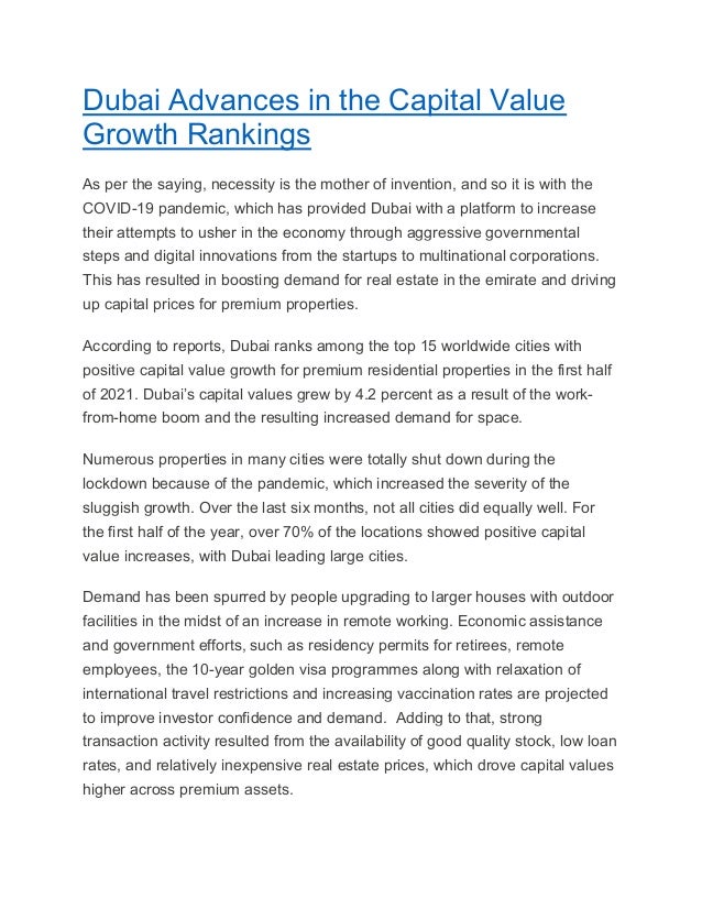 Dubai Advances in the Capital Value
Growth Rankings
As per the saying, necessity is the mother of invention, and so it is with the
COVID-19 pandemic, which has provided Dubai with a platform to increase
their attempts to usher in the economy through aggressive governmental
steps and digital innovations from the startups to multinational corporations.
This has resulted in boosting demand for real estate in the emirate and driving
up capital prices for premium properties.
According to reports, Dubai ranks among the top 15 worldwide cities with
positive capital value growth for premium residential properties in the first half
of 2021. Dubai’s capital values grew by 4.2 percent as a result of the work-
from-home boom and the resulting increased demand for space.
Numerous properties in many cities were totally shut down during the
lockdown because of the pandemic, which increased the severity of the
sluggish growth. Over the last six months, not all cities did equally well. For
the first half of the year, over 70% of the locations showed positive capital
value increases, with Dubai leading large cities.
Demand has been spurred by people upgrading to larger houses with outdoor
facilities in the midst of an increase in remote working. Economic assistance
and government efforts, such as residency permits for retirees, remote
employees, the 10-year golden visa programmes along with relaxation of
international travel restrictions and increasing vaccination rates are projected
to improve investor confidence and demand. Adding to that, strong
transaction activity resulted from the availability of good quality stock, low loan
rates, and relatively inexpensive real estate prices, which drove capital values
higher across premium assets.
 