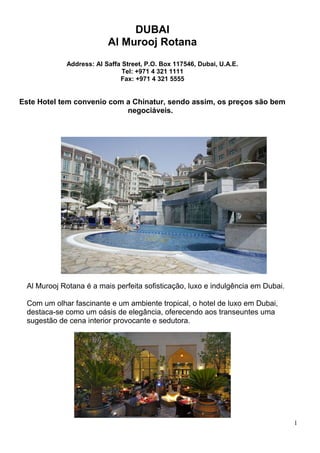 DUBAI
Al Murooj Rotana
Address: Al Saffa Street, P.O. Box 117546, Dubai, U.A.E.
Tel: +971 4 321 1111
Fax: +971 4 321 5555
Este Hotel tem convenio com a Chinatur, sendo assim, os preços são bem
negociáveis.
Al Murooj Rotana é a mais perfeita sofisticação, luxo e indulgência em Dubai.
Com um olhar fascinante e um ambiente tropical, o hotel de luxo em Dubai,
destaca-se como um oásis de elegância, oferecendo aos transeuntes uma
sugestão de cena interior provocante e sedutora.
1
 