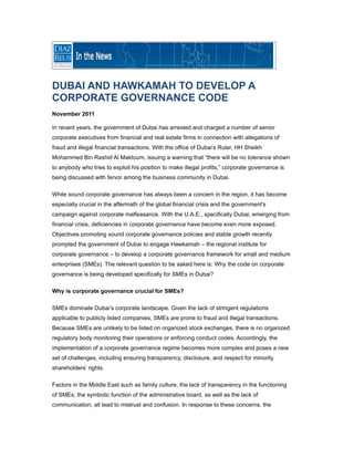 DUBAI AND HAWKAMAH TO DEVELOP A
CORPORATE GOVERNANCE CODE
November 2011

In recent years, the government of Dubai has arrested and charged a number of senior
corporate executives from financial and real estate firms in connection with allegations of
fraud and illegal financial transactions. With the office of Dubai’s Ruler, HH Sheikh
Mohammed Bin Rashid Al Maktoum, issuing a warning that “there will be no tolerance shown
to anybody who tries to exploit his position to make illegal profits,” corporate governance is
being discussed with fervor among the business community in Dubai.

While sound corporate governance has always been a concern in the region, it has become
especially crucial in the aftermath of the global financial crisis and the government's
campaign against corporate malfeasance. With the U.A.E., specifically Dubai, emerging from
financial crisis, deficiencies in corporate governance have become even more exposed.
Objectives promoting sound corporate governance policies and stable growth recently
prompted the government of Dubai to engage Hawkamah – the regional institute for
corporate governance – to develop a corporate governance framework for small and medium
enterprises (SMEs). The relevant question to be asked here is: Why the code on corporate
governance is being developed specifically for SMEs in Dubai?

Why is corporate governance crucial for SMEs?

SMEs dominate Dubai’s corporate landscape. Given the lack of stringent regulations
applicable to publicly listed companies, SMEs are prone to fraud and illegal transactions.
Because SMEs are unlikely to be listed on organized stock exchanges, there is no organized
regulatory body monitoring their operations or enforcing conduct codes. Accordingly, the
implementation of a corporate governance regime becomes more complex and poses a new
set of challenges, including ensuring transparency, disclosure, and respect for minority
shareholders’ rights.

Factors in the Middle East such as family culture, the lack of transparency in the functioning
of SMEs, the symbolic function of the administrative board, as well as the lack of
communication, all lead to mistrust and confusion. In response to these concerns, the
 