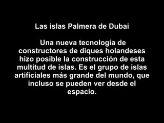 Las islas Palmera de Dubai  Una nueva tecnología de constructores de diques holandeses hizo posible la construcción de esta multitud de islas. Es el grupo de islas artificiales más grande del mundo, que incluso se pueden ver desde el espacio. 