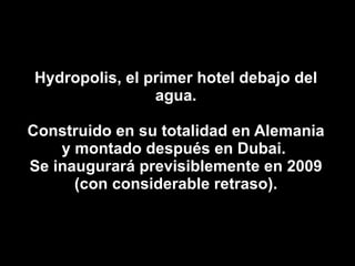 Hydropolis, el primer hotel debajo del agua. Construido en su totalidad en Alemania y montado después en Dubai.  Se inaugurará previsiblemente en 2009 (con considerable retraso). 