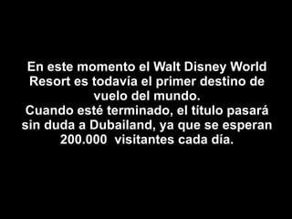 En este momento el Walt Disney World Resort es todavía el primer destino de vuelo del mundo. Cuando esté terminado, el título pasará sin duda a Dubailand, ya que se esperan 200.000  visitantes cada día. 