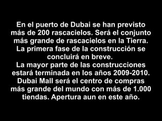 En el puerto de Dubai se han previsto más de 200 rascacielos. Será el conjunto más grande de rascacielos en la Tierra. La primera fase de la construcción se concluirá en breve.  La mayor parte de las construcciones estará terminada en los años 2009-2010. Dubai Mall será el centro de compras más grande del mundo con más de 1.000 tiendas. Apertura aun en este año. 